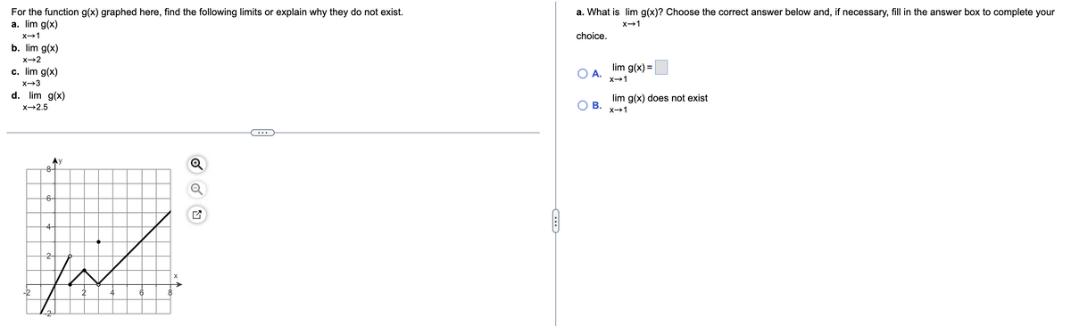 For the function g(x) graphed here, find the following limits or explain why they do not exist.
a. lim g(x)
a. What is lim g(x)? Choose the correct answer below and, if necessary, fill in the answer box to complete your
X→1
choice.
b. lim g(x)
x→2
c. lim g(x)
lim g(x) =
O A.
x→1
d. lim g(x)
lim g(x) does not exist
О В.
X→2.5
X→1
...
8-
6-
4-
2-
-2
6
