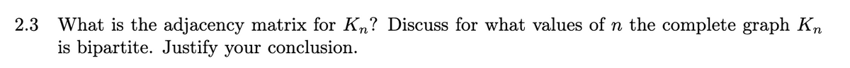 2.3 What is the adjacency matrix for K,? Discuss for what values of n the complete graph Kn
is bipartite. Justify your conclusion.
