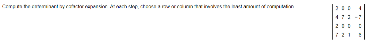 Compute the determinant by cofactor expansion. At each step, choose a row or column that involves the least amount of computation.
20 0
4 7 2 -7
20 0 0
7 2 1
8
