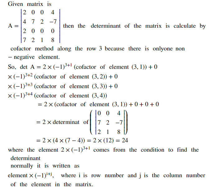 Given matrix is
20 0 4
4 7 2 -7
A =
20 0 0
then the determinant of the matrix is calculate by
7 2 1
8
cofactor method along the row 3 because there is onlyone non
- negative element.
So, det A = 2 × (-1)³+! (cofactor of element (3, 1)) + 0
x(-1)3+2 (cofactor of element (3, 2)) + 0
x (-1)3+3 (cofactor of element (3, 3)) + 0
x(-1)3+4 (cofactor of element (3,4))
= 2 x (cofactor of element (3, 1)) + 0 + 0 + 0
|0 0
4
= 2 x determinat of
7 2 -7
2 1
8
= 2 x (4 x (7 –- 4)) = 2× (12) = 24
where the element 2 x (-1)3+1 comes from the condition to find the
determinant
normally it is written as
element x (-1)i+i, where i is row number and j is the column number
of the element in the matrix.
