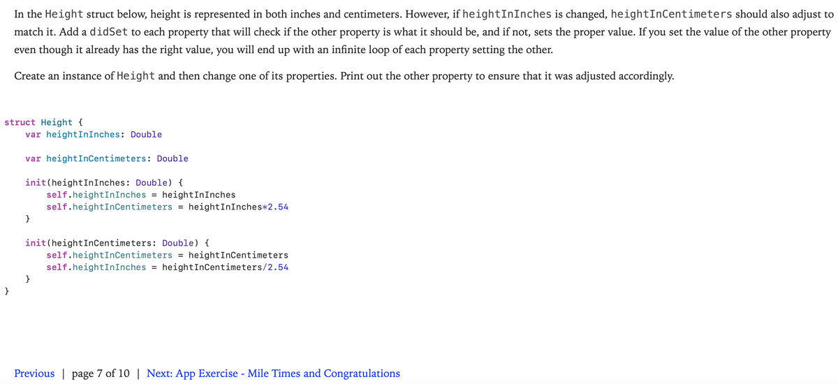 In the Height struct below, height is represented in both inches and centimeters. However, if heightInInches is changed, heightInCentimeters should also adjust to
match it. Add a didSet to each property that will check if the other property is what it should be, and if not, sets the proper value. If you set the value of the other property
even though it already has the right value, you will end up with an infinite loop of each property setting the other.
Create an instance of Height and then change one of its properties. Print out the other property to ensure that it was adjusted accordingly.
struct Height {
var heightInInches: Double
var heightInCentimeters: Double
init(heightInInches: Double) {
self.heightInInches =
self.heightInCentimeters = heightInInches*2.54
heightInInches
}
init(heightInCentimeters: Double) {
self.heightInCentimeters
self.heightInInches = heightInCentimeters/2.54
heightInCentimeters
%D
}
}
Previous | page 7 of 10 | Next: App Exercise - Mile Times and Congratulations
