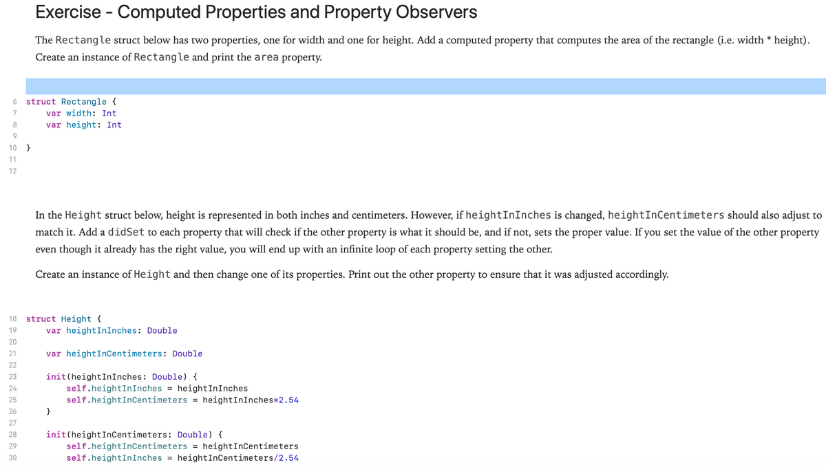 Exercise - Computed Properties and Property Observers
The Rectangle struct below has two properties, one for width and one for height. Add a computed property that computes the area of the rectangle (i.e. width * height).
Create an instance of Rectangle and print the area property.
struct Rectangle {
var width: Int
6
7
8.
var height: Int
9
10
}
11
12
In the Height struct below, height is represented in both inches and centimeters. However, if heightInInches is changed, heightInCentimeters should also adjust to
match it. Add a didSet to each property that will check if the other property is what it should be, and if not, sets the proper value. If you set the value of the other property
even though it already has the right value, you will end up with an infinite loop of each property setting the other.
Create an instance of Height and then change one of its properties. Print out the other property to ensure that it was adjusted accordingly.
struct Height {
var heightInInches: Double
18
19
20
21
var heightInCentimeters: Double
22
init (heightInInches: Double) {
self.heightInInches = heightInInches
self.heightInCentimeters =
23
24
25
heightInInches*2.54
26
}
27
init(heightInCentimeters: Double) {
self.heightInCentimeters = heightInCentimeters
self.heightInInches = heightInCentimeters/2.54
28
29
30
