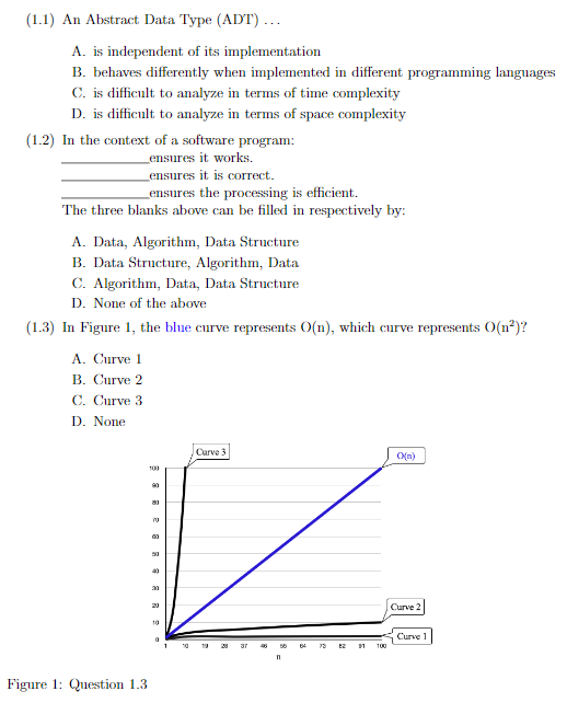 (1.1) An Abstract Data Type (ADT) ...
A. is independent of its implementation
B. behaves differently when implemented in different programming languages
C. is difficult to analyze in terms of time complexity
D. is difficult to analyze in terms of space complexity
(1.2) In the context of a software program:
ensures it works.
ensures it is correct.
ensures the processing is efficient.
The three blanks above can be filled in respectively by:
A. Data, Algorithm, Data Structure
B. Data Structure, Algorithm, Data
C. Algorithm, Data, Data Structure
D. None of the above
(1.3) In Figure 1, the blue curve represents O(n), which curve represents O(n²)?
A. Curve 1
B. Curve 2
C. Curve 3
D. None
Figure 1: Question 1.3
100
90
80
70
00
50
40
30
20
10
0
1
10
Curve 3
28
37
56
64
78
62
31
100
O(n)
Curve 2
Curve 1