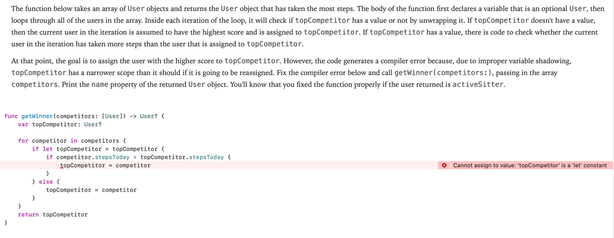 The function below takes an array of User objects and returns the User object that has taken the most steps. The body of the function first declares a variable that is an optional User, then
loops through all of the users in the array. Inside each iteration of the loop, it will check if topCompetitor has a value or not by unwrapping it. If topCompetitor doesn't have a value,
then the current user in the iteration is assumed to have the highest score and is assigned to topCompetitor. If topCompetitor has a value, there is code to check whether the current
user in the iteration has taken more steps than the user that is assigned to topCompetitor.
At that point, the goal is to assign the user with the higher score to topCompetitor. However, the code generates a compiler error because, due to improper variable shadowing,
topCompetitor has a narrower scope than it should if it is going to be reassigned. Fix the compiler error below and call getWinner(competitors:), passing in the array
competitors. Print the name property of the returned User object. You'll know that you fixed the function properly if the user returned is activeSitter.
func getWinner(competitors: [User]) -> User? {
var topCompetitor: User?
for competitor in competitors {
if let topCompetitor
topCompetitor {
if competitor.stepsToday > topCompetitor.stepsToday {
= competitor
%3D
topCompetitor
Cannot assign to value: 'topCompetitor' is a 'let' constant
}
} else {
topCompetitor = competitor
}
}
return topCompetitor
}
