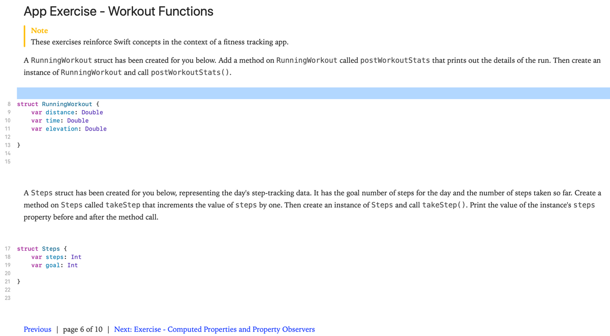 App Exercise - Workout Functions
Note
These exercises reinforce Swift concepts in the context of a fitness tracking app.
A RunningWorkout struct has been created for you below. Add a method on RunningWorkout called postWorkoutStats that prints out the details of the run. Then create an
instance of RunningWorkout and call postWorkoutStats().
8.
struct RunningWorkout {
9.
var di
ce: Double
10
var time: Double
11
var elevation: Double
12
13
}
14
15
A Steps struct has been created for you below, representing the day's step-tracking data. It has the goal number of steps for the day and the number of steps taken so far. Create a
method on Steps called takeStep that increments the value of steps by one. Then create an instance of Steps and call takeStep(). Print the value of the instance's steps
property before and after the method call.
17
struct Steps {
18
var steps: Int
19
var goal: Int
20
21 }
22
23
Previous | page 6 of 10 | Next: Exercise - Computed Properties and Property Observers
