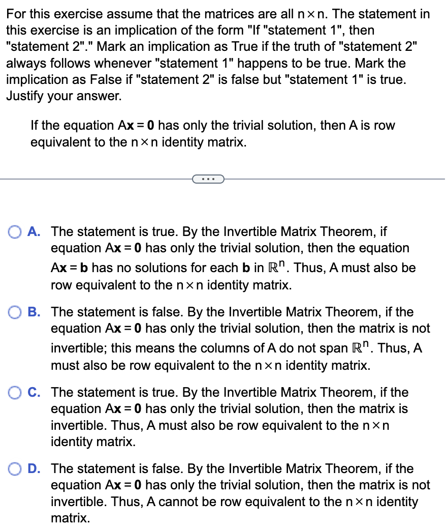 For this exercise assume that the matrices are all nxn. The statement in
this exercise is an implication of the form "If "statement 1", then
"statement 2"." Mark an implication as True if the truth of "statement 2"
always follows whenever "statement 1" happens to be true. Mark the
implication as False if "statement 2" is false but "statement 1" is true.
Justify your answer.
If the equation Ax = 0 has only the trivial solution, then A is row
equivalent to the nxn identity matrix.
O A. The statement is true. By the Invertible Matrix Theorem, if
equation Ax = 0 has only the trivial solution, then the equation
Ax = b has no solutions for each b in Rn. Thus, A must also be
row equivalent to the nxn identity matrix.
B. The statement is false. By the Invertible Matrix Theorem, if the
equation Ax = 0 has only the trivial solution, then the matrix is not
invertible; this means the columns of A do not span Rn. Thus, A
must also be row equivalent to the nxn identity matrix.
C. The statement is true. By the Invertible Matrix Theorem, if the
equation Ax = 0 has only the trivial solution, then the matrix is
invertible. Thus, A must also be row equivalent to the nxn
identity matrix.
D. The statement is false. By the Invertible Matrix Theorem, if the
equation Ax = 0 has only the trivial solution, then the matrix is not
invertible. Thus, A cannot be row equivalent to the nxn identity
matrix.