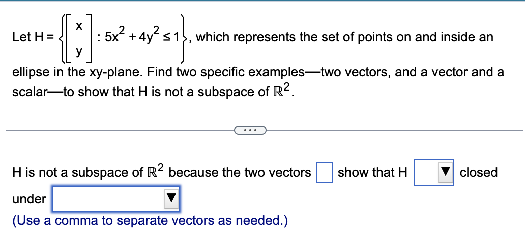 X
{ ;] 182²+47²=1}\x
y
Let H=
which represents the set of points on and inside an
ellipse in the xy-plane. Find two specific examples-two vectors, and a vector and a
scalar to show that H is not a subspace of R².
H is not a subspace of R2 because the two vectors
under
(Use a comma to separate vectors as needed.)
show that H
closed