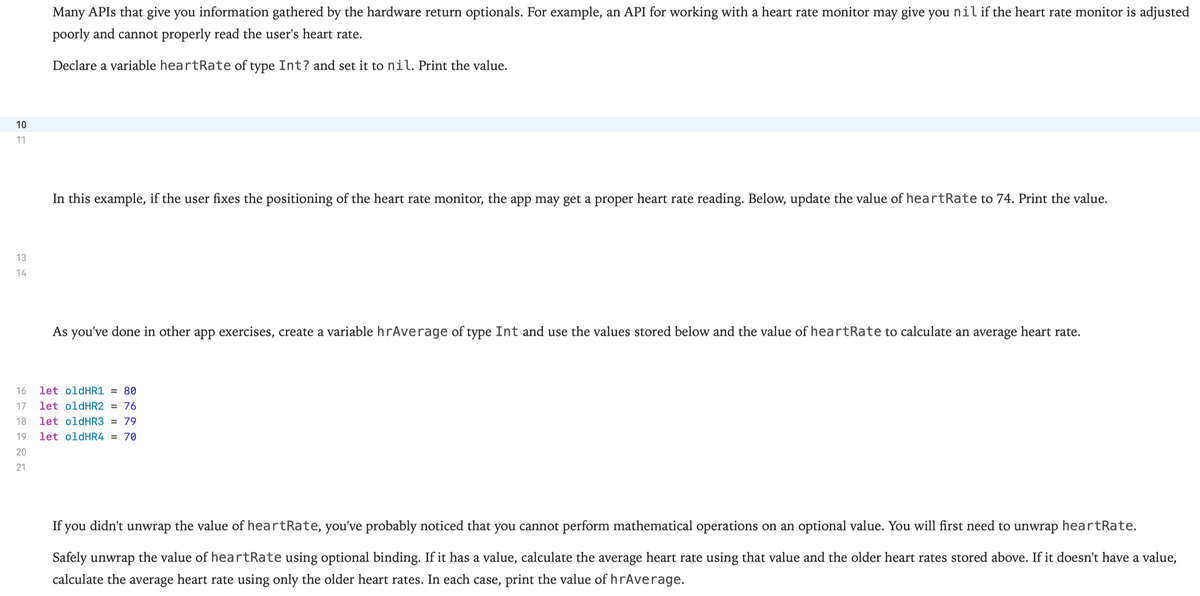 Many APIS that give you information gathered by the hardware return optionals. For example, an API for working with a heart rate monitor may give you nil if the heart rate monitor is adjusted
poorly and cannot properly read the user's heart rate.
Declare a variable heartRate of type Int? and set it to nil. Print the value.
10
11
In this example, if the user fixes the positioning of the heart rate monitor, the app may get a proper heart rate reading. Below, update the value of heartRate to 74. Print the value.
13
14
As you've done in other app exercises, create a variable hrAverage of type Int and use the values stored below and the value of heartRate to calculate an average heart rate.
16
let oldHR1 = 80
17
let oldHR2 = 76
18
let oldHR3 = 79
19
let oldHR4 = 70
20
21
If you didn't unwrap the value of heartRate, you've probably noticed that you cannot perform mathematical operations on an optional value. You will first need to unwrap heartRate.
Safely unwrap the value of heartRate using optional binding. If it has a value, calculate the average heart rate using that value and the older heart rates stored above. If it doesn't have a value,
calculate the average heart rate using only the older heart rates. In each case, print the value of hrAverage.
