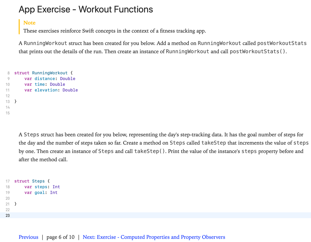 App Exercise - Workout Functions
Note
These exercises reinforce Swift concepts in the context of a fitness tracking app.
A RunningWorkout struct has been created for you below. Add a method on RunningWorkout called postWorkoutStats
that prints out the details of the run. Then create an instance of RunningWorkout and call postWorkoutStats().
8
struct RunningWorkout {
9.
var distance: Double
10
var time: Double
11
var elevation: Double
12
13 }
14
15
A Steps struct has been created for you below, representing the day's step-tracking data. It has the goal number of steps for
the day and the number of steps taken so far. Create a method on Steps called takeStep that increments the value of steps
by one. Then create an instance of Steps and call takeStep( ). Print the value of the instance's steps property before and
after the method call.
struct Steps {
var steps: Int
var goal: Int
17
18
19
20
21
}
22
23
Previous | page 6 of 10 | Next: Exercise - Computed Properties and Property Observers
