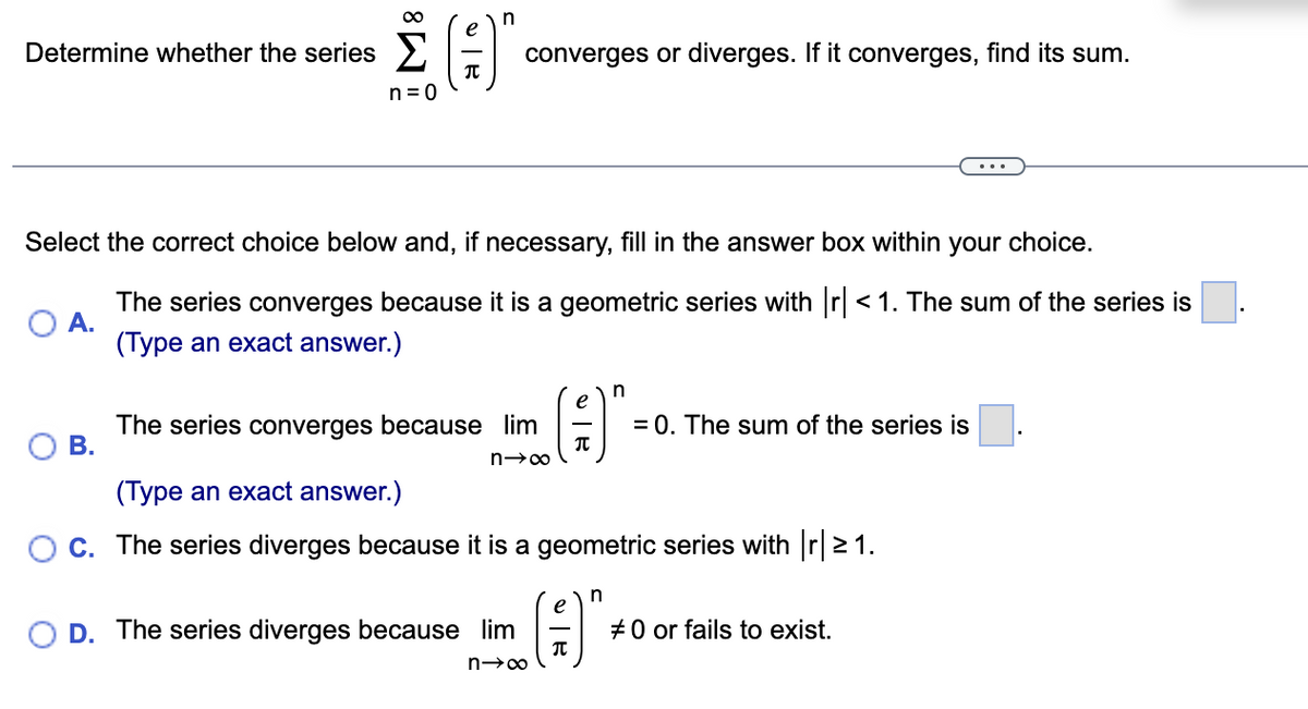 Determine whether the series
n=0
B.
T
n
Select the correct choice below and, if necessary, fill in the answer box within your choice.
A.
The series converges because it is a geometric series with |r| < 1. The sum of the series is
(Type an exact answer.)
converges or diverges. If it converges, find its sum.
The series converges because lim
n→∞
O D. The series diverges because lim
n→∞
n
(1)₁
(Type an exact answer.)
C. The series diverges because it is a geometric series with |r|≥ 1.
e
π
= 0. The sum of the series is
n
#0 or fails to exist.