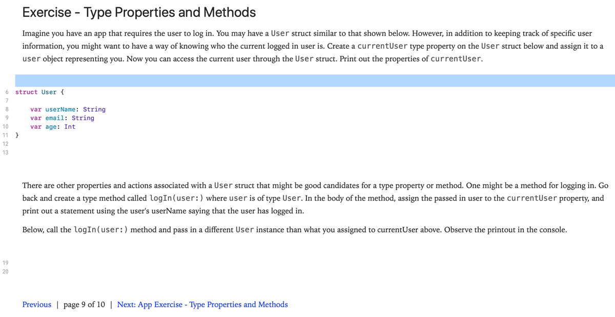 Exercise - Type Properties and Methods
Imagine you have an app that requires the user to log in. You may have a User struct similar to that shown below. However, in addition to keeping track of specific user
information, you might want to have a way of knowing who the current logged in user is. Create a currentUser type property on the User struct below and assign it to a
user object representing you. Now you can access the current user through the User struct. Print out the properties of currentUser.
struct User {
7
var userName: String
var email: String
8.
10
var age: Int
}
11
12
13
There are other properties and actions associated with a User struct that might be good candidates for a type property or method. One might be a method for logging in. Go
back and create a type method called logIn(user:) where user is of type User. In the body of the method, assign the passed in user to the currentUser property, and
print out a statement using the user's userName saying that the user has logged in.
Below, call the logIn(user:) method and pass in a different User instance than what you assigned to currentUser above. Observe the printout in the console.
19
20
Previous | page 9 of 10 | Next: App Exercise - Type Properties and Methods

