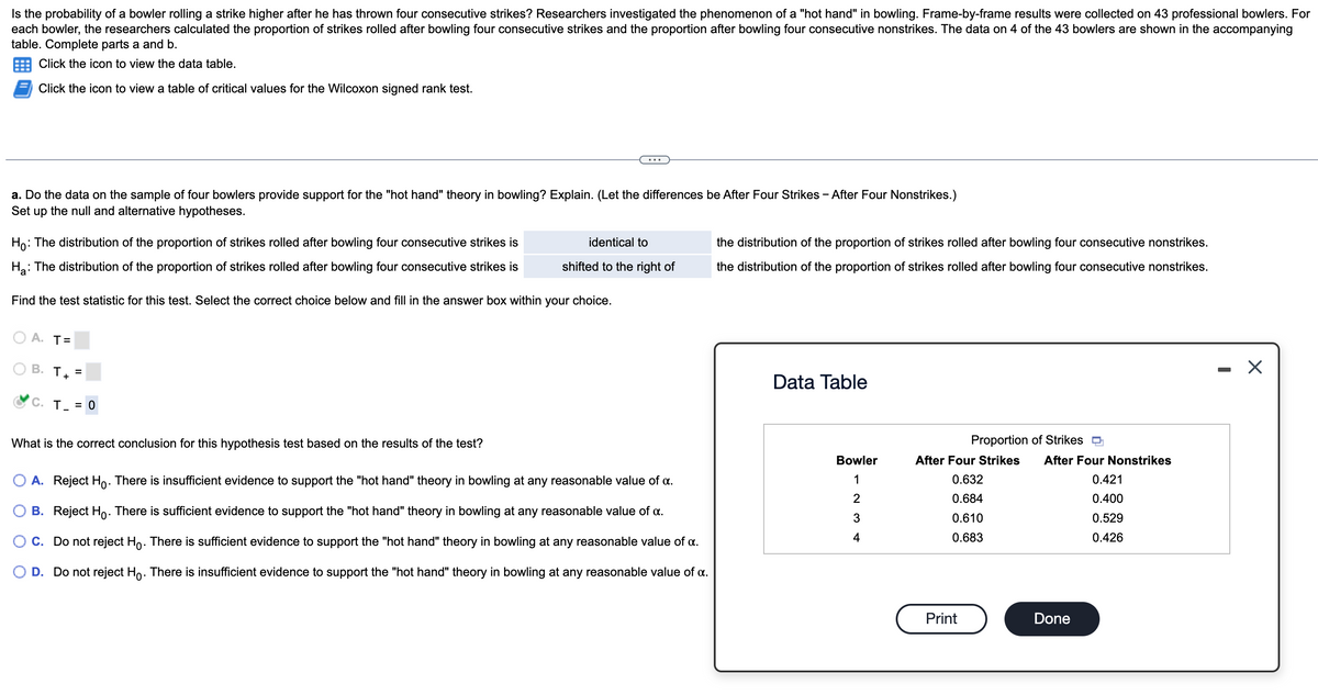 Is the probability of a bowler rolling a strike higher after he has thrown four consecutive strikes? Researchers investigated the phenomenon of a "hot hand" in bowling. Frame-by-frame results were collected on 43 professional bowlers. For
each bowler, the researchers calculated the proportion of strikes rolled after bowling four consecutive strikes and the proportion after bowling four consecutive nonstrikes. The data on 4 of the 43 bowlers are shown in the accompanying
table. Complete parts a and b.
Click the icon to view the data table.
Click the icon to view a table of critical values for the Wilcoxon signed rank test.
a. Do the data on the sample of four bowlers provide support for the "hot hand" theory in bowling? Explain. (Let the differences be After Four Strikes - After Four Nonstrikes.)
Set up the null and alternative hypotheses.
Ho: The distribution of the proportion of strikes rolled after bowling four consecutive strikes is
H₂: The distribution of the proportion of strikes rolled after bowling four consecutive strikes is
Find the test statistic for this test. Select the correct choice below and fill in the answer box within your choice.
A. T=
O
B. T +
C. T_ = 0
=
What is the correct conclusion for this hypothesis test based on the results of the test?
identical to
shifted to the right of
A. Reject Ho. There is insufficient evidence to support the "hot hand" theory in bowling at any reasonable value of a.
B. Reject Ho. There is sufficient evidence to support the "hot hand" theory in bowling at any reasonable value of x.
C. Do not reject Ho. There is sufficient evidence to support the "hot hand" theory in bowling at any reasonable value of a.
D. Do not reject Ho. There is insufficient evidence to support the "hot hand" theory in bowling at any reasonable value of a.
the distribution of the proportion of strikes rolled after bowling four consecutive nonstrikes.
the distribution of the proportion of strikes rolled after bowling four consecutive nonstrikes.
Data Table
Bowler
123 +
4
Proportion of Strikes
After Four Strikes
0.632
0.684
0.610
0.683
Print
After Four Nonstrikes
0.421
0.400
0.529
0.426
Done
X
