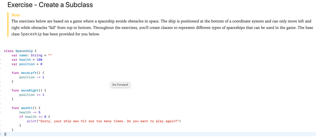 Exercise - Create a Subclass
Note
The exercises below are based on a game where a spaceship avoids obstacles in space. The ship is positioned at the bottom of a coordinate system and can only move left and
right while obstacles "fall" from top to bottom. Throughout the exercises, you'll create classes to represent different types of spaceships that can be used in the game. The base
class Spaceship has been provided for you below.
class Spaceship {
var name: String
var health = 100
var position
func moveleft() {
position
-= 1
}
Go Forward
func moveRight() {
position += 1
}
func wasHit ) {
health -= 5
if health <= 0 {
print("Sorry, your ship was hit one too many times. Do you want to play again?")
}

