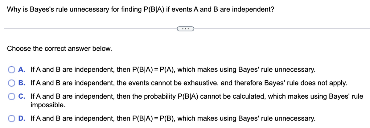 Why is Bayes's rule unnecessary for finding P(BIA) if events A and B are independent?
Choose the correct answer below.
...
A. If A and B are independent, then P(B|A) = P(A), which makes using Bayes' rule unnecessary.
B. If A and B are independent, the events cannot be exhaustive, and therefore Bayes' rule does not apply.
C. If A and B are independent, then the probability P(BIA) cannot be calculated, which makes using Bayes' rule
impossible.
D. If A and B are independent, then P(B|A) = P(B), which makes using Bayes' rule unnecessary.