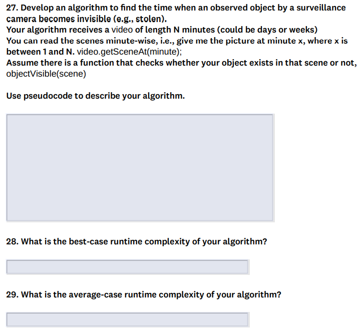 27. Develop an algorithm to find the time when an observed object by a surveillance
camera becomes invisible (e.g., stolen).
Your algorithm receives a video of length N minutes (could be days or weeks)
You can read the scenes minute-wise, i.e., give me the picture at minute x, where x is
between 1 and N. video.getSceneAt(minute);
Assume there is a function that checks whether your object exists in that scene or not,
objectVisible(scene)
Use pseudocode to describe your algorithm.
28. What is the best-case runtime complexity of your algorithm?
29. What is the average-case runtime complexity of your algorithm?