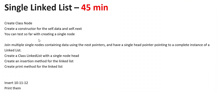 Single Linked List - 45 min
Create Class Node
Create a constructor for the self.data and self.next
You can test so far with creating a single node
Join multiple single nodes containing data using the next pointers, and have a single head pointer pointing to a complete instance of a
Linked List.
Create a Class Linked List with a single node head
Create an insertion method for the linked list
Create print method for the linked list
Insert 10-11-12
Print them