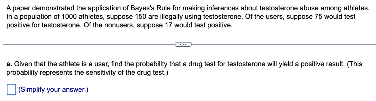 A paper demonstrated the application of Bayes's Rule for making inferences about testosterone abuse among athletes.
In a population of 1000 athletes, suppose 150 are illegally using testosterone. Of the users, suppose 75 would test
positive for testosterone. Of the nonusers, suppose 17 would test positive.
a. Given that the athlete is a user, find the probability that a drug test for testosterone will yield a positive result. (This
probability represents the sensitivity of the drug test.)
(Simplify your answer.)