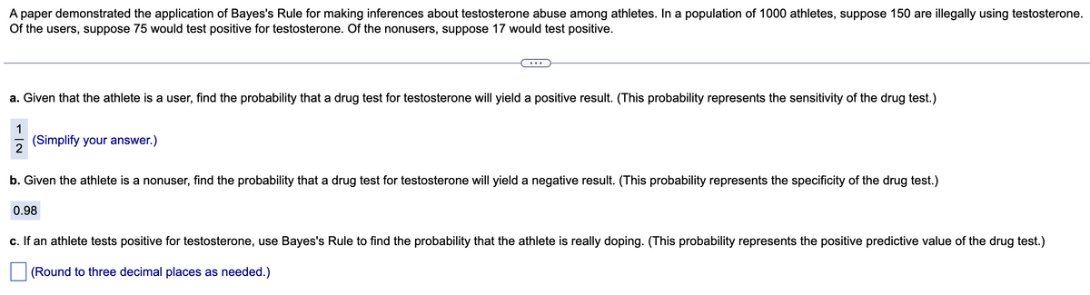 A paper demonstrated the application of Bayes's Rule for making inferences about testosterone abuse among athletes. In a population of 1000 athletes, suppose 150 are illegally using testosterone.
Of the users, suppose 75 would test positive for testosterone. Of the nonusers, suppose 17 would test positive.
a. Given that the athlete is a user, find the probability that a drug test for testosterone will yield a positive result. (This probability represents the sensitivity of the drug test.)
1
(Simplify your answer.)
b. Given the athlete is a nonuser, find the probability that a drug test for testosterone will yield a negative result. (This probability represents the specificity of the drug test.)
0.98
c. If an athlete tests positive for testosterone, use Bayes's Rule to find the probability that the athlete is really doping. (This probability represents the positive predictive value of the drug test.)
(Round to three decimal places as needed.)