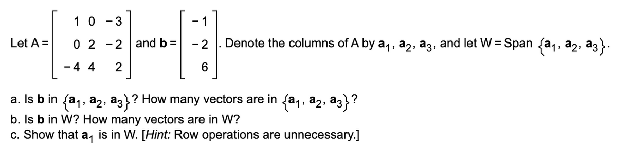 Let A =
10-3
02-2
- 4 4 2
and b =
- 1
- 2
6
Denote the columns of A by a₁, a₂, a3, and let W = Span {a₁, a2, ª3}.
a. Is b in {a₁, a₂, a3}? How many vectors are in {a₁, a2, a3}?
b. Is b in W? How many vectors are in W?
c. Show that a, is in W. [Hint: Row operations are unnecessary.]