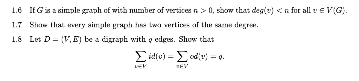 1.6 If G is a simple graph of with number of vertices n > 0, show that deg(v) < n for all v E V(G).
1.7 Show that every simple graph has two vertices of the same degree.
1.8 Let D= (V, E) be a digraph with q edges. Show that
> id(v) = od(v) = q.
VEV
VEV
