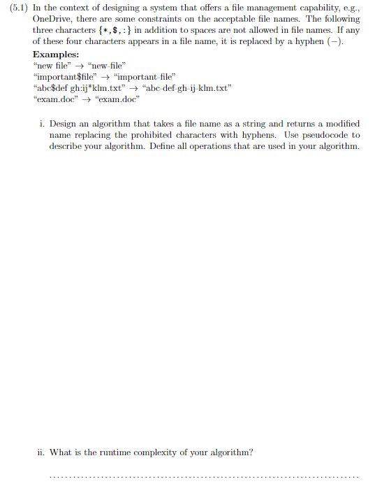 (5.1) In the context of designing a system that offers a file management capability, e.g.,
OneDrive, there are some constraints on the acceptable file names. The following
three characters {*,$, :} in addition to spaces are not allowed in file names. If any
of these four characters appears in a file name, it is replaced by a hyphen (-).
Examples:
"new file" → "new-file"
"important$file" → "important-file"
"abc$def gh:ij*klm.txt" → "abc-def-gh-ij-klm.txt"
"exam.doc" →→ "exam.doc"
i. Design an algorithm that takes a file name as a string and returns a modified
name replacing the prohibited characters with hyphens. Use pseudocode to
describe your algorithm. Define all operations that are used in your algorithm.
ii. What is the runtime complexity of your algorithm?