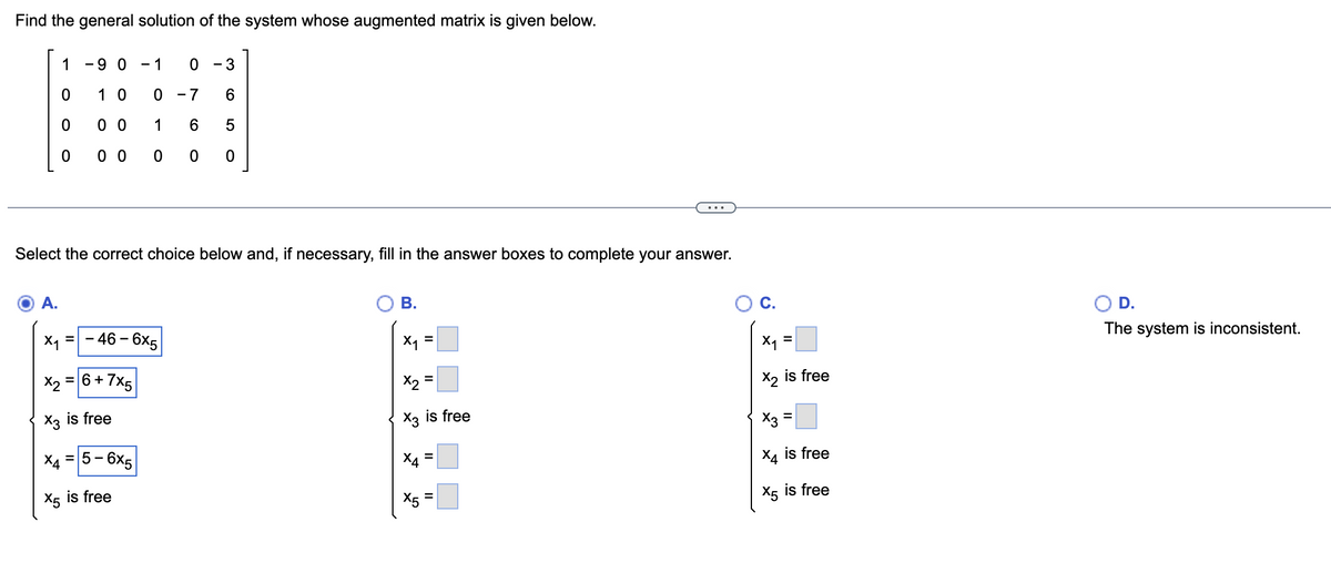 Find the general solution of the system whose augmented matrix is given below.
1
0
0
0
A.
-9 0 - 1
10 0
0 0
1
0 0
Select the correct choice below and, if necessary, fill in the answer boxes to complete your answer.
0 - 3
-7 6
6 5
00 0
X₁ = -46 - 6x5
x₂ = 6 + 7x5
X3 is free
5-6x5
X4
X5 is free
B.
x₁ =
x₂ =
X3 is free
X5
=
C.
=
X₁
X2 is free
X3
X4 is free
X5 is free
=
D.
The system is inconsistent.