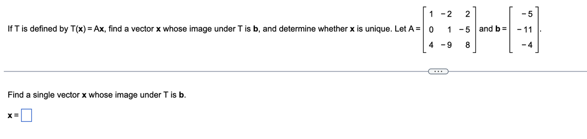 1 - 2
If T is defined by T(x) = Ax, find a vector x whose image under T is b, and determine whether x is unique. Let A = 0
4
Find a single vector x whose image under T is b.
X=
1
- 9
2
-5
8
and b =
- 5
- 11
- 4