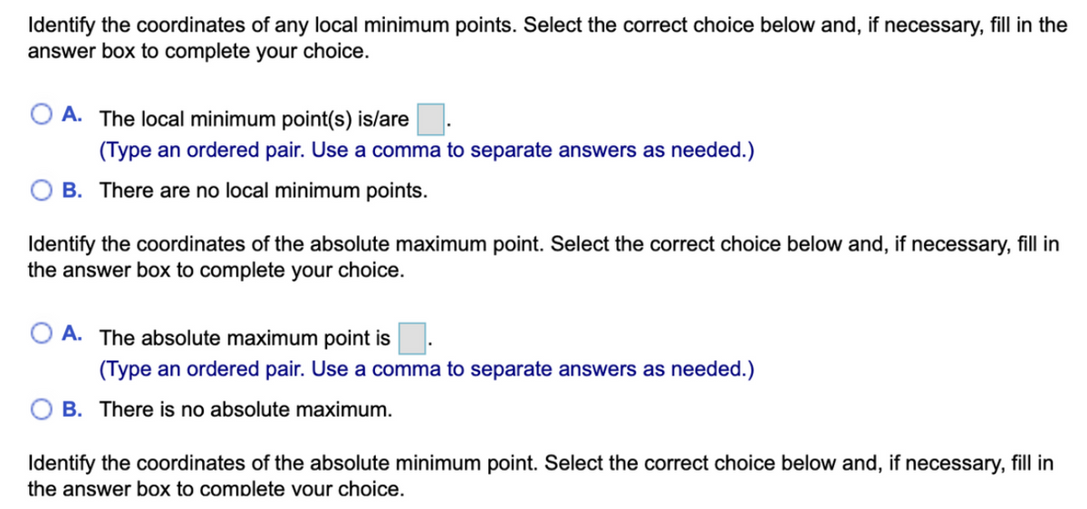 Identify the coordinates of any local minimum points. Select the correct choice below and, if necessary, fill in the
answer box to complete your choice.
A. The local minimum point(s) is/are
(Type an ordered pair. Use a comma to separate answers as needed.)
OB. There are no local minimum points.
Identify the coordinates of the absolute maximum point. Select the correct choice below and, if necessary, fill in
the answer box to complete your choice.
A. The absolute maximum point is
(Type an ordered pair. Use a comma to separate answers as needed.)
B. There is no absolute maximum.
Identify the coordinates of the absolute minimum point. Select the correct choice below and, if necessary, fill in
the answer box to complete your choice.