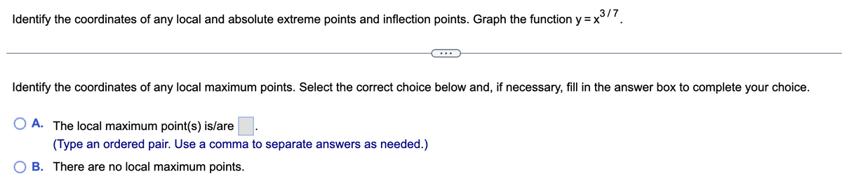 Identify the coordinates of any local and absolute extreme points and inflection points. Graph the function y = x³/7
Identify the coordinates of any local maximum points. Select the correct choice below and, if necessary, fill in the answer box to complete your choice.
O A. The local maximum point(s) is/are
(Type an ordered pair. Use a comma to separate answers as needed.)
B. There are no local maximum points.