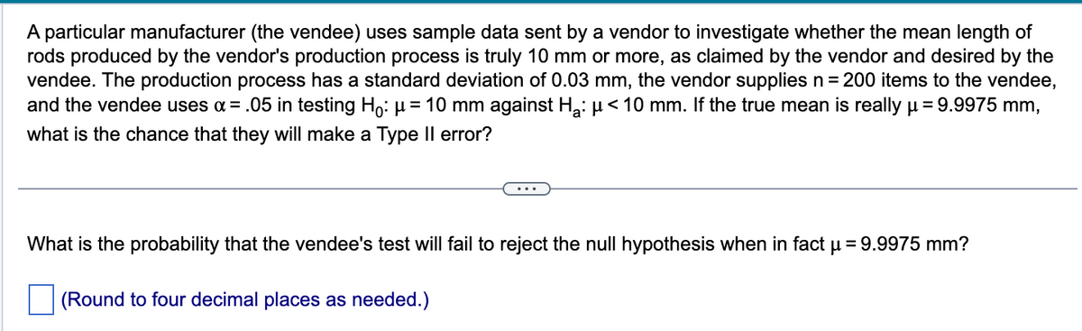 A particular manufacturer (the vendee) uses sample data sent by a vendor to investigate whether the mean length of
rods produced by the vendor's production process is truly 10 mm or more, as claimed by the vendor and desired by the
vendee. The production process has a standard deviation of 0.03 mm, the vendor supplies n = 200 items to the vendee,
and the vendee uses α = .05 in testing Hỏ: µ = 10 mm against H₂: µ< 10 mm. If the true mean is really μ = 9.9975 mm,
what is the chance that they will make a Type Il error?
What is the probability that the vendee's test will fail to reject the null hypothesis when in fact μ = 9.9975 mm?
(Round to four decimal places as needed.)