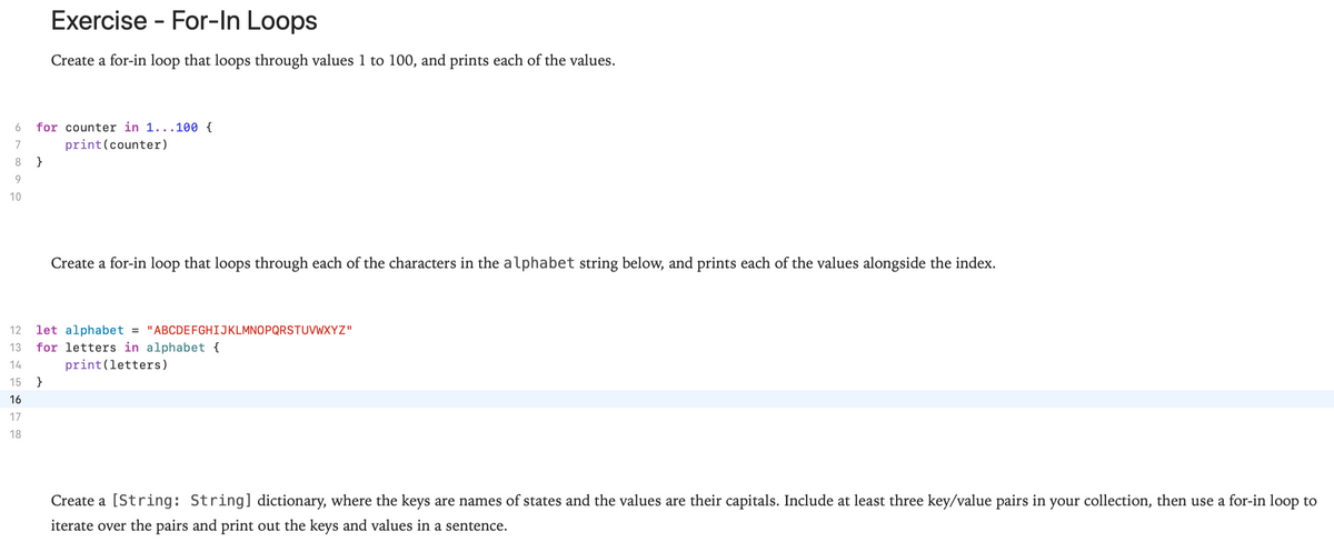 Exercise - For-In Loops
Create a for-in loop that loops through values 1 to 100, and prints each of the values.
for counter in 1...100 {
print(counter)
6
7
8
}
10
Create a for-in loop that loops through each of the characters in the alphabet string below, and prints each of the values alongside the index.
12
let alphabet = "ABCDEFGHIJKLMNOPQRSTUVWXYZ"
13
for letters in alphabet {
14
print(letters)
15
}
16
17
18
Create a [String: String] dictionary, where the keys are names of states and the values are their capitals. Include at least three key/value pairs in your collection, then use a for-in loop to
iterate over the pairs and print out the keys and values in a sentence.
