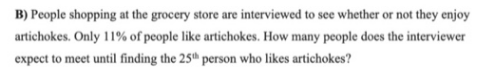 B) People shopping at the grocery store are interviewed to see whether or not they enjoy
artichokes. Only 11% of people like artichokes. How many people does the interviewer
expect to meet until finding the 25th person who likes artichokes?
