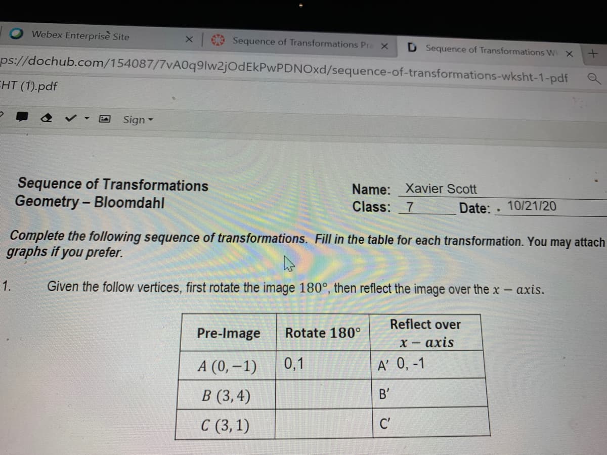 Webex Enterprise Site
Sequence of Transformations Pra X
D Sequence of Transformations Wk X
ps://dochub.com/154087/7vA0q9lw2jOdEkPwPDNOxd/sequence-of-transformations-wksht-1-pdf
EHT (1).pdf
Sign -
Sequence of Transformations
Geometry – Bloomdahl
Name: Xavier Scott
Class: 7
Date: 10/21/20
Complete the following sequence of transformations. Fill in the table for each transformation. You may attach
graphs if you prefer.
1.
Given the follow vertices, first rotate the image 180°, then reflect the image over the x- axis.
Reflect over
Pre-Image
Rotate 180°
х- ахis
А (0, — 1)
0,1
A' 0, -1
В (3,4)
B'
С (3,1)
C'
