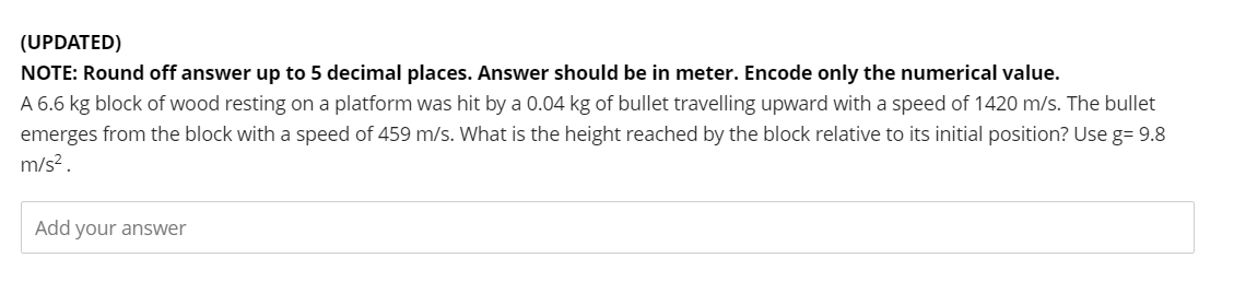 (UPDATED)
NOTE: Round off answer up to 5 decimal places. Answer should be in meter. Encode only the numerical value.
A 6.6 kg block of wood resting on a platform was hit by a 0.04 kg of bullet travelling upward with a speed of 1420 m/s. The bullet
emerges from the block with a speed of 459 m/s. What is the height reached by the block relative to its initial position? Use g= 9.8
m/s².
Add your answer