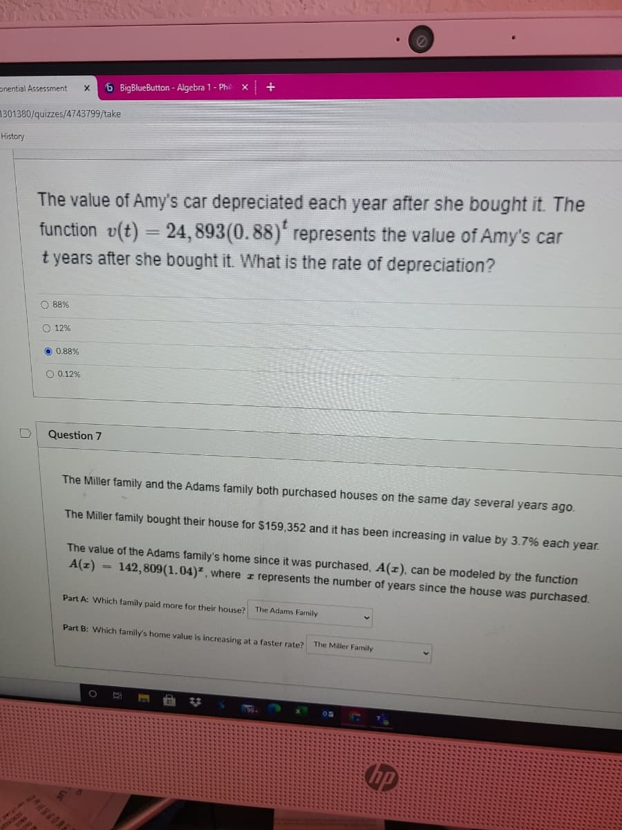 pnential Assessment
6 BigBlueButton - Algebra 1- Phil
X.
1301380/quizzes/4743799/take
History
The value of Amy's car depreciated each year after she bought it. The
function v(t) = 24, 893(0.88)' represents the value of Amy's car
t years after she bought it. What is the rate of depreciation?
O 88%
O 12%
O 0.88%
0.12%
Question 7
The Miller family and the Adams family both purchased houses on the same day several years ago.
The Miller family bought their house for $159,352 and it has been increasing in value by 3.7% each year.
The value of the Adams family's home since it was purchased, A(r), can be modeled by the function
A(z)
142,809(1.04)² , where z represents the number of years since the house was purchased.
I3D
Part A: Which family paid more for their house?
The Adams Family
Part B: Which family's home value is increasing at a faster rate? The Miller Family
hp
patatan
