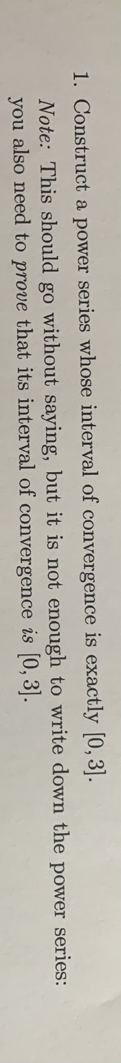 1. Construct a power series whose interval of convergence is exactly [0,3].
Note: This should go without saying, but it is not enough to write down the power series:
you also need to prove that its interval of convergence is [0, 3].
