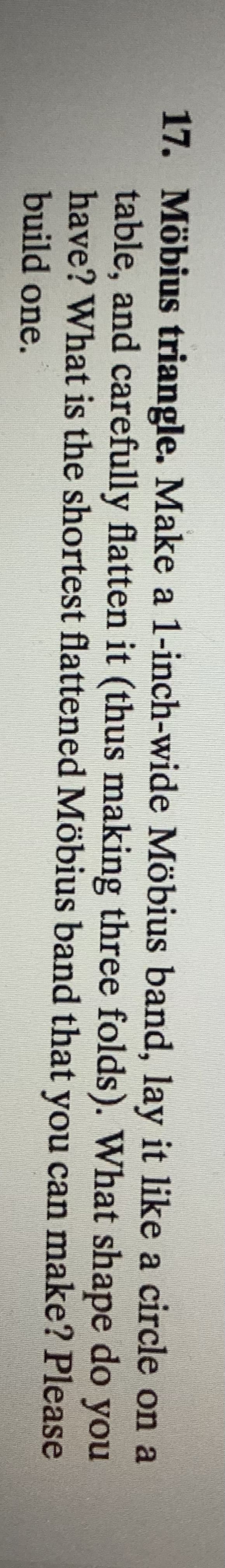 17. Möbius triangle. Make a 1-inch-wide Möbius band, lay it like a circle on a
table, and carefully flatten it (thus making three folds). What shape do you
have? What is the shortest flattened Möbius band that you can make? Please
build one.
