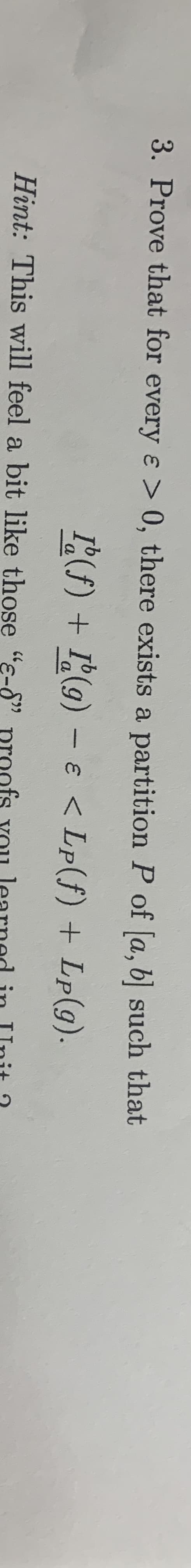 3. Prove that for every e > 0, there exists a partition P of [a, b] such that
I(f) + I(g) - e < Lp(f) + Lp(g).
a
Hint: This will feel a bit like those "e-8"
