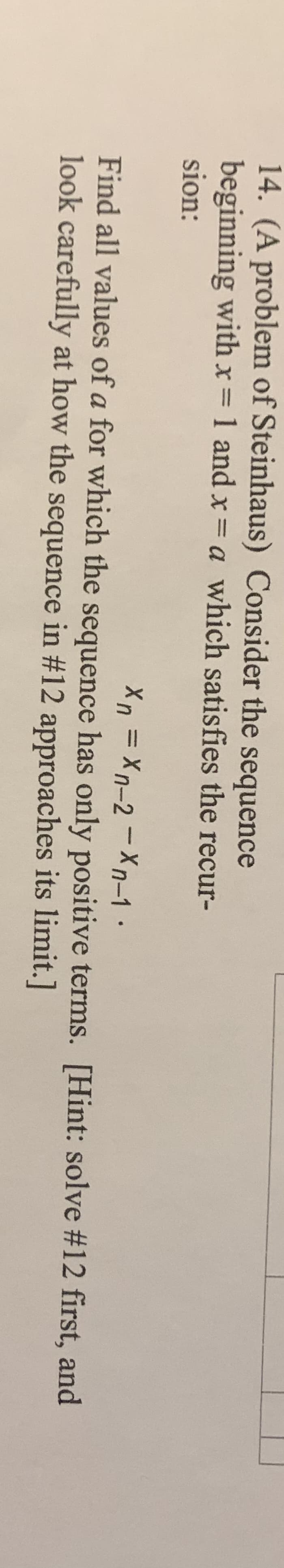 14. (A problem of Steinhaus) Consider the sequence
beginning with x 1 and x= a which satisfies the recur-
sion:
%3D
Find all values of a for which the sequence has only positive terms. [Hint: solve #12 first, and
look carefully at how the sequence in #12 approaches its limit.]
