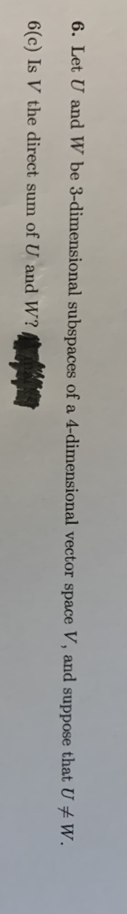 6. Let U and W be 3-dimensional subspaces of a 4-dimensional vector space V, and suppose that U +W.
6(c) Is V the direct sum of U and W?
