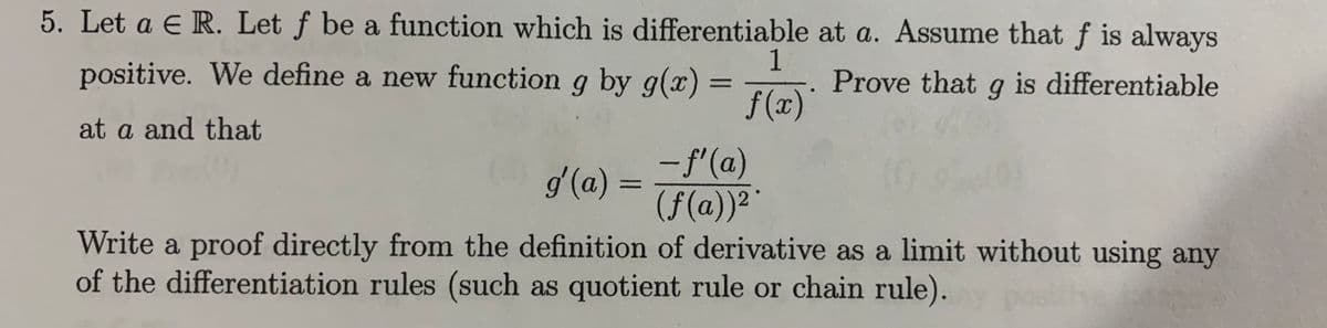 5. Let a E R. Let f be a function which is differentiable at a. Assume that f is always
1
positive. We define a new function g by g(x) =
Prove that g is differentiable
%3D
f (x)'
- f'(a)
(f(a))2
Write a proof directly from the definition of derivative as a limit without using any
at a and that
g'(a) =
%3D
of the differentiation rules (such as quotient rule or chain rule).
