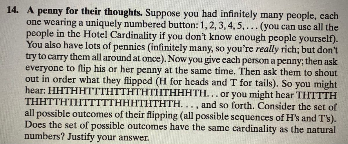 14. A penny for their thoughts. Suppose you had infinitely many people, each
one wearing a uniquely numbered button:1, 2, 3, 4, 5,... (you can use all the
people in the Hotel Cardinality if you don't know enough people yourself).
You also have lots of pennies (infinitely many, so you're really rich; but don't
try to carry them all around at once). Now you give each person a penny; then ask
everyone to flip his or her penny at the same time. Then ask them to shout
out in order what they flipped (H for heads and T for tails). So you might
hear: HHTHHTTTHTTHTHTHTHHHTH... or you might hear THTTTH
THHTTHTHTTTTTHHHTHTHTH. ., and so forth. Consider the set of
all possible outcomes of their flipping (all possible sequences of H's and T's).
Does the set of possible outcomes have the same cardinality as the natural
numbers? Justify your answer.
