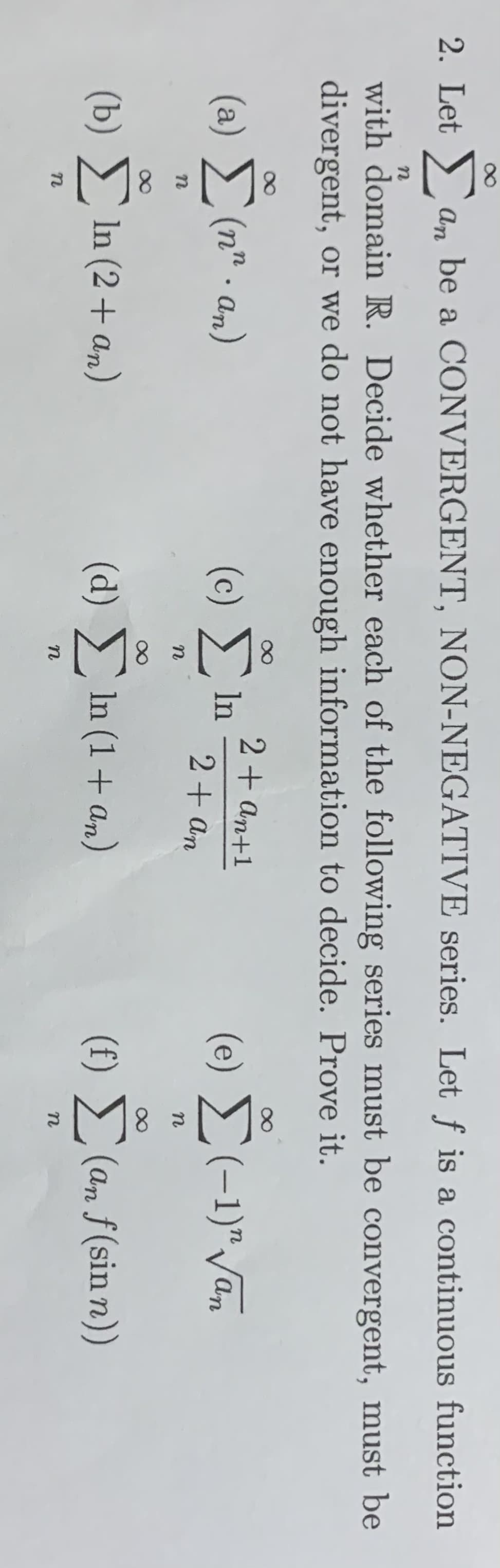 2. Let a, be a CONVERGENT, NON-NEGATIVE series. Let f is a continuous function
with domain R. Decide whether each of the following series must be convergent, must be
divergent, or we do not have enough information to decide. Prove it.
2+ an+1
(a) (n" . an)
(c) In
(e) (-1)"/an
2+ an
n
(b) In (2 + an)
(d) In (1+ an)
(f) (an f(sin n))
n
