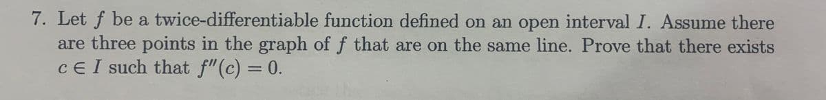 7. Let f be a twice-differentiable function defined on an open interval I. Assume there
are three points in the graph of f that are on the same line. Prove that there exists
CE I such that f"(c) = 0.
%3D
