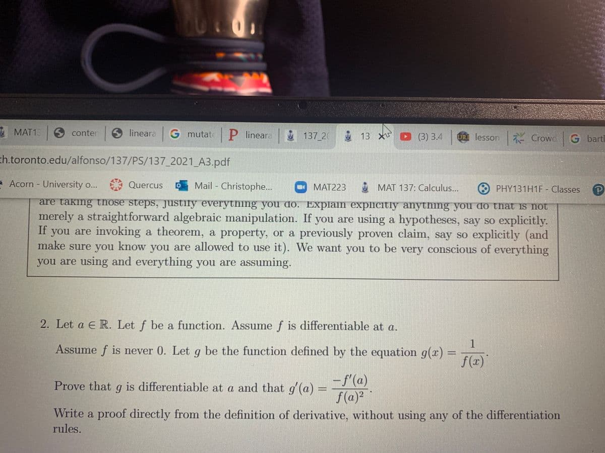 C.
MAT1
O conter
lineara G mutate P lineara 137 20 13
O (3) 3.4
u lesson7 Crowc G barti
th.toronto.edu/alfonso/137/PS/137_2021_A3.pdf
Acorn - University o...
Quercus
Mail - Christophe..
E MAT 137: Calculus...
ΜΑΤ223
PHY131H1F - Classes
are taking those steps, justify everything you do. Explain explicitly anything you do that is not
merely a straightforward algebraic manipulation. If you are using a hypotheses, say so explicitly.
If you are invoking a theorem, a property, or a previously proven claim, say so explicitly (and
make sure you know you are allowed to use it). We want you to be very conscious of everything
you are using and everything you are assuming.
2. Let a E R. Let f be a function. Assume f is differentiable at a.
| 1
Assume f is never 0. Let g be the function defined by the equation g(x)
f (x)
– f'(a)
f (a)?
Prove that g is differentiable at a and that g (a) =
Write a proof directly from the definition of derivative, without using any of the differentiation
rules.
