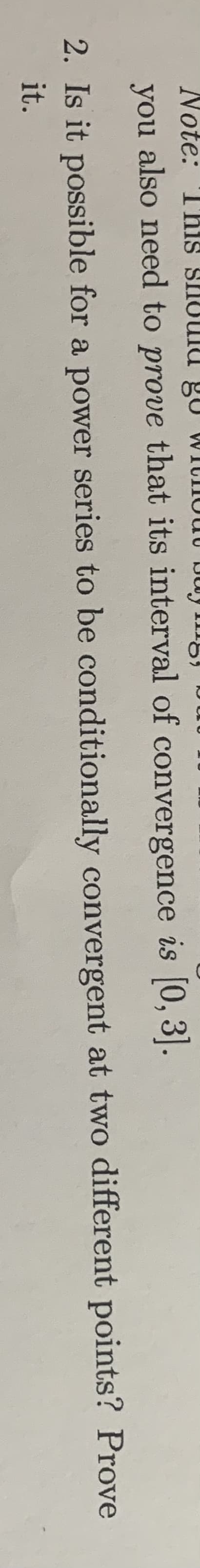 Note: This SHOUld gu WICIOUU DWy Img)
you also need to prove that its interval of convergence is [0, 3].
2. Is it possible for a power series to be conditionally convergent at two different points? Prove
it.
