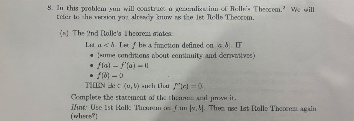 8. In this problem you will construct a generalization of Rolle's Theorem.? We will
refer to the version you already know as the 1st Rolle Theorem.
(a) The 2nd Rolle's Theorem states:
Let a < b. Let f be a function defined on a, b|. IF
• (some conditions about continuity and derivatives)
f(a) = f'(a) = 0
• f(b) = 0
THEN 3c E (a, b) such that f"(c) = 0.
%3D
Complete the statement of the theorem and prove it.
Hint: Use 1st Rolle Theorem on f on [a, b). Then use 1st Rolle Theorem again
(where?)
