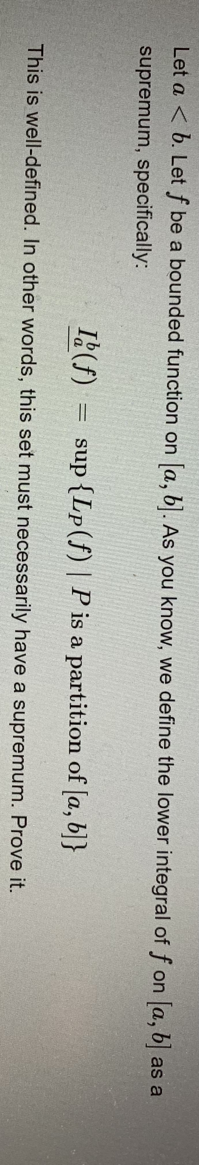 Let a < b. Let f be a bounded function on a, b. As you know, we define the lower integral of f on a, b as a
supremum, specifically:
I2(f) = sup{Lp(f)| Pis a partition of [a, b]}
This is well-defined. In other words, this set must necessarily have a supremum. Prove it.
