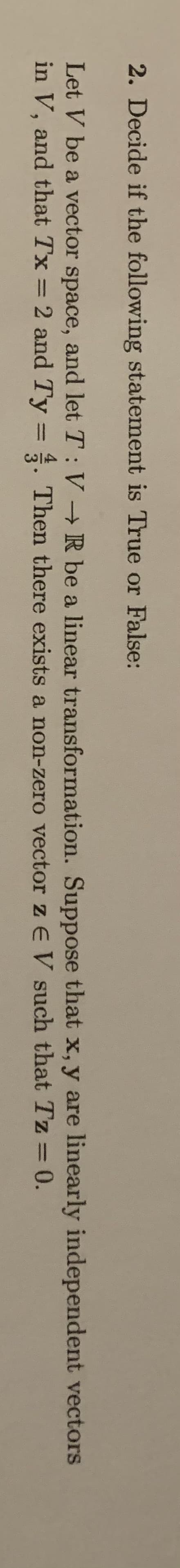 2. Decide if the following statement is True or False:
Let V be a vector space, and let T: V R be a linear transformation. Suppose that x, y are linearly independent vectors
in V, and that Tx = 2 and Ty = . Then there exists a non-zero vector z EV such that Tz = 0.
%3D
%3D
