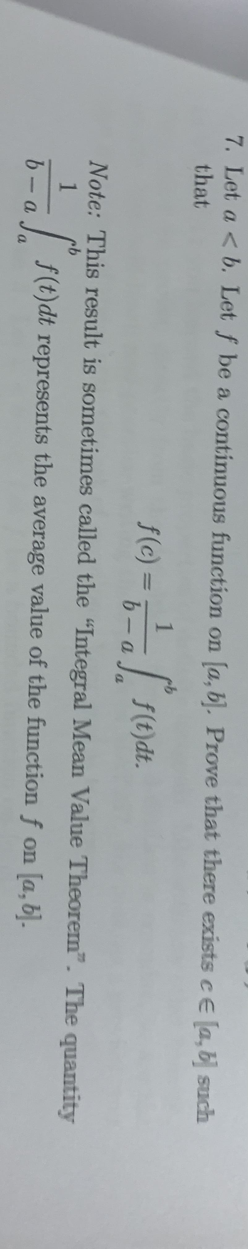 7. Let a <b. Let f be a continuous function on [a, bl. Prove that there exists cE [a, b such
that
1
f(c) = , F(e)d.
f(t)dt.
Note: This result is sometimes called the "Integral Mean Value Theorem". The quantity
9.
1
| f(t)dt represents the average value of the function f on [a, 6).
6- a
